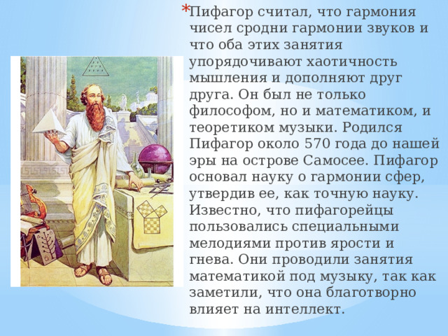 Пифагор считал, что гармония чисел сродни гармонии звуков и что оба этих занятия упорядочивают хаотичность мышления и дополняют друг друга. Он был не только философом, но и математиком, и теоретиком музыки. Родился Пифагор около 570 года до нашей эры на острове Самосее. Пифагор основал науку о гармонии сфер, утвердив ее, как точную науку. Известно, что пифагорейцы пользовались специальными мелодиями против ярости и гнева. Они проводили занятия математикой под музыку, так как заметили, что она благотворно влияет на интеллект. 