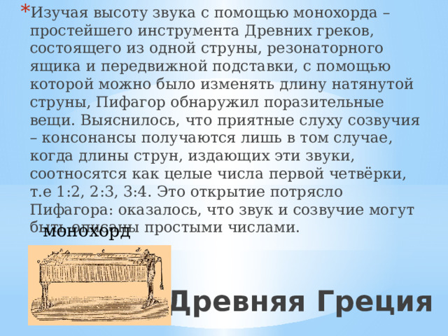 Изучая высоту звука с помощью монохорда – простейшего инструмента Древних греков, состоящего из одной струны, резонаторного ящика и передвижной подставки, с помощью которой можно было изменять длину натянутой струны, Пифагор обнаружил поразительные вещи. Выяснилось, что приятные слуху созвучия – консонансы получаются лишь в том случае, когда длины струн, издающих эти звуки, соотносятся как целые числа первой четвёрки, т.е 1:2, 2:3, 3:4. Это открытие потрясло Пифагора: оказалось, что звук и созвучие могут быть описаны простыми числами. монохорд Древняя Греция 