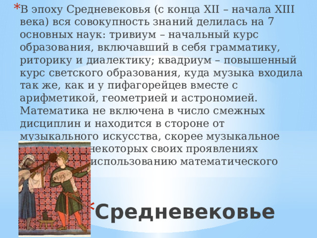 В эпоху Средневековья (с конца XII – начала XIII века) вся совокупность знаний делилась на 7 основных наук: тривиум – начальный курс образования, включавший в себя грамматику, риторику и диалектику; квадриум – повышенный курс светского образования, куда музыка входила так же, как и у пифагорейцев вместе с арифметикой, геометрией и астрономией. Математика не включена в число смежных дисциплин и находится в стороне от музыкального искусства, скорее музыкальное искусство в некоторых своих проявлениях прибегает к использованию математического аппарата. Средневековье 