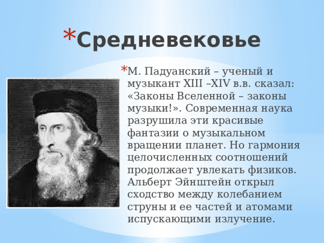 Средневековье М. Падуанский – ученый и музыкант XIII –XIV в.в. сказал: «Законы Вселенной – законы музыки!». Современная наука разрушила эти красивые фантазии о музыкальном вращении планет. Но гармония целочисленных соотношений продолжает увлекать физиков. Альберт Эйнштейн открыл сходство между колебанием струны и ее частей и атомами испускающими излучение. 