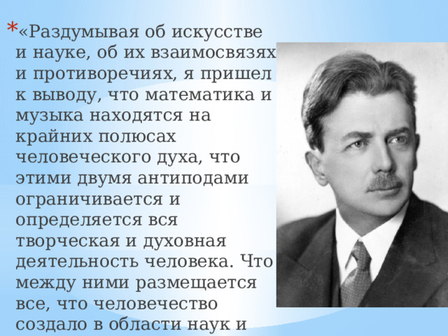 «Раздумывая об искусстве и науке, об их взаимосвязях и противоречиях, я пришел к выводу, что математика и музыка находятся на крайних полюсах человеческого духа, что этими двумя антиподами ограничивается и определяется вся творческая и духовная деятельность человека. Что между ними размещается все, что человечество создало в области наук и искусства» - писал Г. Нейгауз.   