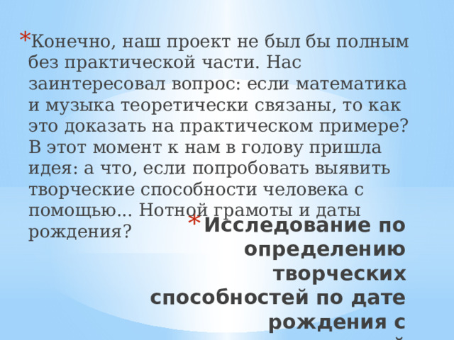 Конечно, наш проект не был бы полным без практической части. Нас заинтересовал вопрос: если математика и музыка теоретически связаны, то как это доказать на практическом примере? В этот момент к нам в голову пришла идея: а что, если попробовать выявить творческие способности человека с помощью... Нотной грамоты и даты рождения? Исследование по определению творческих способностей по дате рождения с использованием нотной грамоты 