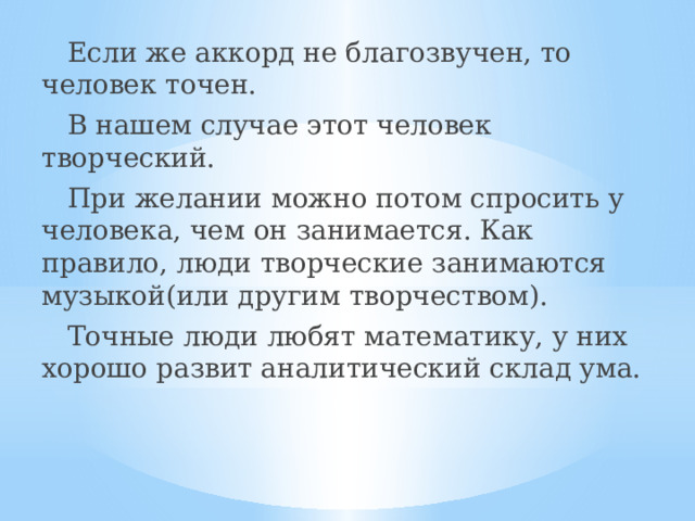  Если же аккорд не благозвучен, то человек точен.  В нашем случае этот человек творческий.  При желании можно потом спросить у человека, чем он занимается. Как правило, люди творческие занимаются музыкой(или другим творчеством).  Точные люди любят математику, у них хорошо развит аналитический склад ума. 