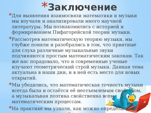 Заключение Для выявления взаимосвязи математики и музыки мы изучали и анализировали много научной литературы. Мы познакомились с историей и формированием Пифагорейской теории музыки. Рассмотрев математическую теорию музыки, мы глубже поняли и разобрались в том, что приятные для слуха различные музыкальные звуки подчиняются простым математическим законам. Так же нас порадовало, что и современные ученые изучают геометрический строй музыки. Данная тема актуальна в наши дни, и в ней есть место для новых открытий. Мы убедились, что математическая точность музыки всегда была и остаётся её неотъемлемым свойством, а музыкальная поэтика свойственна всем математическим процессам. На практике мы узнали, как можно определить человека по творческой стороне. 