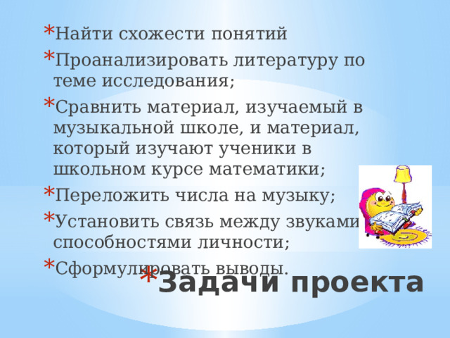 Найти схожести понятий Проанализировать литературу по теме исследования; Сравнить материал, изучаемый в музыкальной школе, и материал, который изучают ученики в школьном курсе математики; Переложить числа на музыку; Установить связь между звуками и способностями личности; Сформулировать выводы. Задачи проекта 