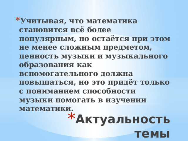 Учитывая, что математика становится всё более популярным, но остаётся при этом не менее сложным предметом, ценность музыки и музыкального образования как вспомогательного должна повышаться, но это придёт только с пониманием способности музыки помогать в изучении математики. Актуальность темы 