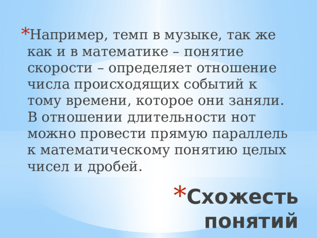 Например, темп в музыке, так же как и в математике – понятие скорости – определяет отношение числа происходящих событий к тому времени, которое они заняли. В отношении длительности нот можно провести прямую параллель к математическому понятию целых чисел и дробей. Схожесть понятий 
