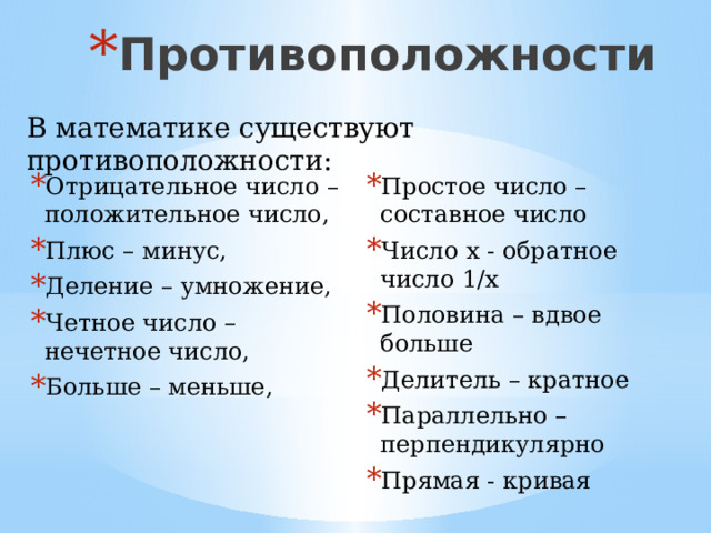 Противоположности В математике существуют противоположности: Простое число – составное число Число х - обратное число 1/х Половина – вдвое больше Делитель – кратное Параллельно – перпендикулярно Прямая - кривая Отрицательное число – положительное число, Плюс – минус, Деление – умножение, Четное число – нечетное число, Больше – меньше, 