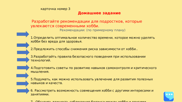  карточка номер 3  Домашнее задание  Разработайте рекомендации для подростков, которые увлекаются современными хобби.  Рекомендации: (по примерному плану) 1.Определить оптимальное количество времени, которое можно уделять хобби без вреда для здоровья. 2.Предложить способы снижения риска зависимости от хобби.. 3.Разработайть правила безопасного поведения при использовании технологий. 4.Подготовить советы по развитию навыков самоконтроля и критического мышления. 5.Подумать, как можно использовать увлечение для развития полезных навыков и качеств. 6. Рассмотреть возможность совмещения хобби с другими интересами и занятиями. 7. Обсудить важность соблюдения баланса между хобби и другими аспектами жизни. 8.Сформулировать рекомендации по предотвращению возможных негативных последствий увлечения.  Будут вопросы пишите в «СФЕРУМ»   