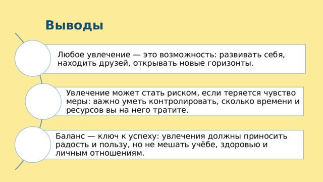 10 Выводы Любое увлечение — это возможность: развивать себя, находить друзей, открывать новые горизонты. Увлечение может стать риском, если теряется чувство меры: важно уметь контролировать, сколько времени и ресурсов вы на него тратите. Баланс — ключ к успеху: увлечения должны приносить радость и пользу, но не мешать учёбе, здоровью и личным отношениям. 