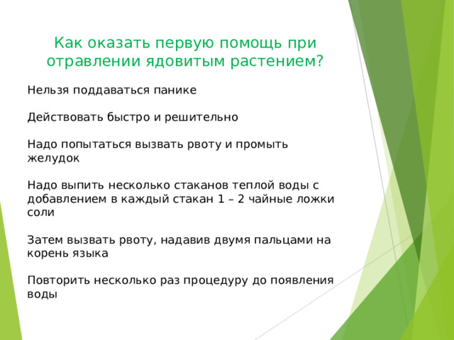 Как оказать первую помощь при отравлении ядовитым растением? Нельзя поддаваться панике Действовать быстро и решительно Надо попытаться вызвать рвоту и промыть желудок Надо выпить несколько стаканов теплой воды с добавлением в каждый стакан 1 – 2 чайные ложки соли Затем вызвать рвоту, надавив двумя пальцами на корень языка Повторить несколько раз процедуру до появления воды 