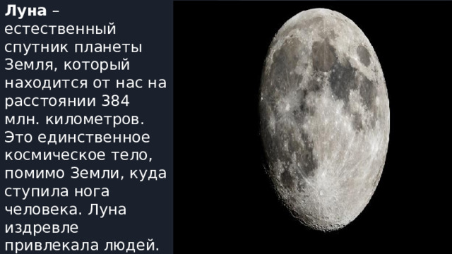 Луна – естественный спутник планеты Земля, который находится от нас на расстоянии 384 млн. километров. Это единственное космическое тело, помимо Земли, куда ступила нога человека. Луна издревле привлекала людей. 