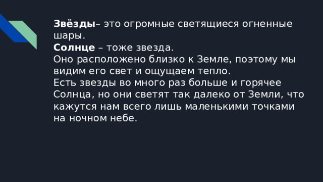 Звёзды – это огромные светящиеся огненные шары.  Солнце – тоже звезда.  Оно расположено близко к Земле, поэтому мы видим его свет и ощущаем тепло.  Есть звезды во много раз больше и горячее Солнца, но они светят так далеко от Земли, что кажутся нам всего лишь маленькими точками на ночном небе. 