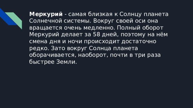 Меркурий - самая близкая к Солнцу планета Солнечной системы. Вокруг своей оси она вращается очень медленно. Полный оборот Меркурий делает за 58 дней, поэтому на нём смена дня и ночи происходит достаточно редко. Зато вокруг Солнца планета оборачивается, наоборот, почти в три раза быстрее Земли. 