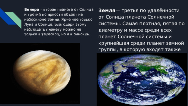 Венера – вторая планета от Солнца и третий по яркости объект на небосклоне Земли. Ярче нее только Луна и Солнце. Благодаря этому наблюдать планету можно не только в телескоп, но и в бинокль. Земля — третья по удалённости от Солнца планета Солнечной системы. Самая плотная, пятая по диаметру и массе среди всех планет Солнечной системы и крупнейшая среди планет земной группы, в которую входят также Меркурий, Венера и Марс. 