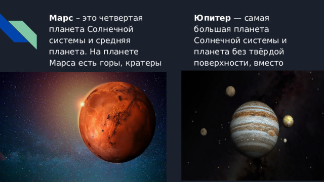 Марс – это четвертая планета Солнечной системы и средняя планета. На планете Марса есть горы, кратеры и долины. Юпитер — самая большая планета Солнечной системы и планета без твёрдой поверхности, вместо суши-бескрайний океан. 