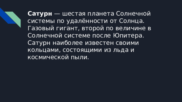 Сатурн — шестая планета Солнечной системы по удалённости от Солнца. Газовый гигант, второй по величине в Солнечной системе после Юпитера. Сатурн наиболее известен своими кольцами, состоящими из льда и космической пыли. 