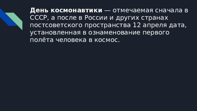 День космонавтики — отмечаемая сначала в СССР, а после в России и других странах постсоветского пространства 12 апреля дата, установленная в ознаменование первого полёта человека в космос. 
