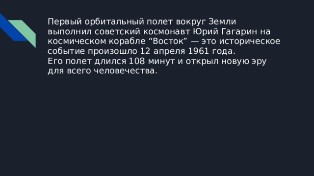 Первый орбитальный полет вокруг Земли выполнил советский космонавт Юрий Гагарин на космическом корабле “Восток” — это историческое событие произошло 12 апреля 1961 года.  Его полет длился 108 минут и открыл новую эру для всего человечества.   