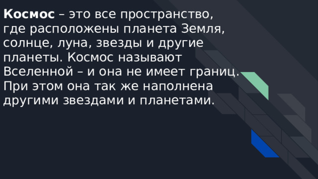 Космос – это все пространство, где расположены планета Земля, солнце, луна, звезды и другие планеты. Космос называют Вселенной – и она не имеет границ. При этом она так же наполнена другими звездами и планетами. 