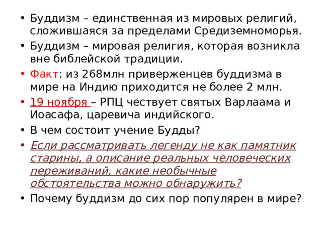 Буддизм – единственная из мировых религий, сложившаяся за пределами Средиземноморья. Буддизм – мировая религия, которая возникла вне библейской традиции. Факт : из 268млн приверженцев буддизма в мире на Индию приходится не более 2 млн. 19 ноября – РПЦ чествует святых Варлаама и Иоасафа, царевича индийского. В чем состоит учение Будды? Если рассматривать легенду не как памятник старины, а описание реальных человеческих переживаний, какие необычные обстоятельства можно обнаружить? Почему буддизм до сих пор популярен в мире? 