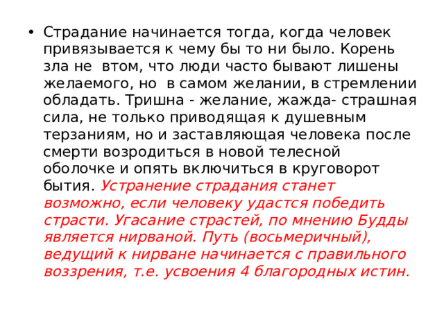Страдание начинается тогда, когда человек привязывается к чему бы то ни было. Корень зла не втом, что люди часто бывают лишены желаемого, но в самом желании, в стремлении обладать. Тришна - желание, жажда- страшная сила, не только приводящая к душевным терзаниям, но и заставляющая человека после смерти возродиться в новой телесной оболочке и опять включиться в круговорот бытия. Устранение страдания станет возможно, если человеку удастся победить страсти. Угасание страстей, по мнению Будды является нирваной. Путь (восьмеричный), ведущий к нирване начинается с правильного воззрения, т.е. усвоения 4 благородных истин. 
