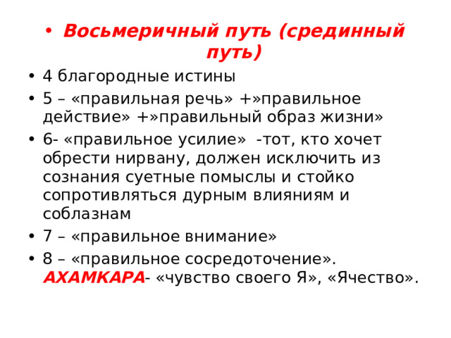 Восьмеричный путь (срединный путь) 4 благородные истины 5 – «правильная речь» +»правильное действие» +»правильный образ жизни» 6- «правильное усилие» -тот, кто хочет обрести нирвану, должен исключить из сознания суетные помыслы и стойко сопротивляться дурным влияниям и соблазнам 7 – «правильное внимание» 8 – «правильное сосредоточение». АХАМКАРА - «чувство своего Я», «Ячество». 