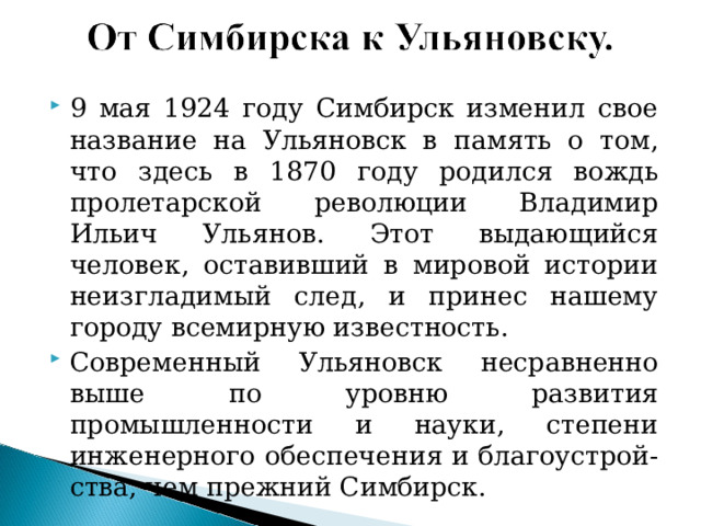 9 мая 1924 году Симбирск изменил свое название на Ульяновск в память о том, что здесь в 1870 году родился вождь пролетарской революции Владимир Ильич Ульянов. Этот выдающийся человек, оставивший в мировой истории неизгладимый след, и принес нашему городу всемирную известность. Современный Ульяновск несравненно выше по уровню развития промышленности и науки, степени инженерного обеспечения и благоустрой-ства, чем прежний Симбирск.   