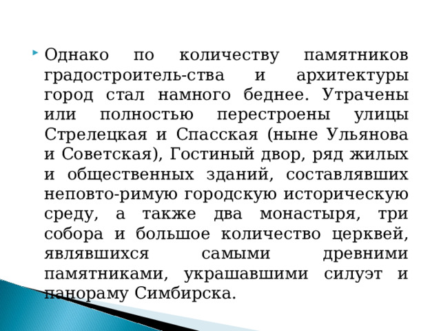 Однако по количеству памятников градостроитель-ства и архитектуры город стал намного беднее. Утрачены или полностью перестроены улицы Стрелецкая и Спасская (ныне Ульянова и Советская), Гостиный двор, ряд жилых и общественных зданий, составлявших неповто-римую городскую историческую среду, а также два монастыря, три собора и большое количество церквей, являвшихся самыми древними памятниками, украшавшими силуэт и панораму Симбирска.  