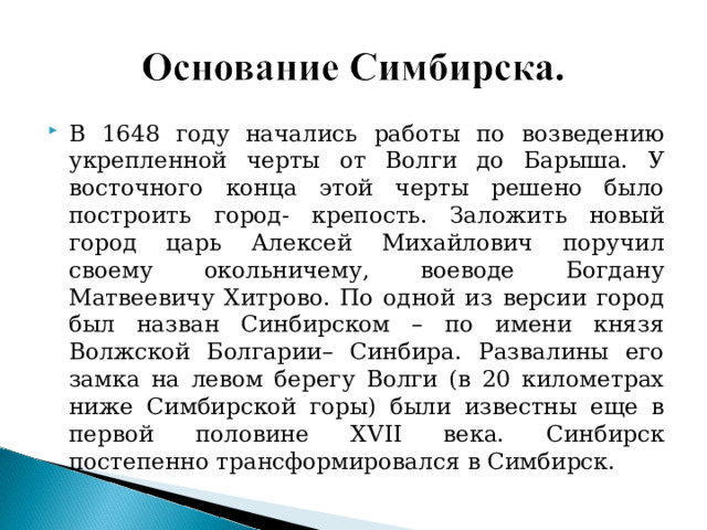 В 1648 году начались работы по возведению укрепленной черты от Волги до Барыша. У восточного конца этой черты решено было построить город- крепость. Заложить новый город царь Алексей Михайлович поручил своему окольничему, воеводе Богдану Матвеевичу Хитрово. По одной из версии город был назван Синбирском – по имени князя Волжской Болгарии– Синбира. Развалины его замка на левом берегу Волги (в 20 километрах ниже Симбирской горы) были известны еще в первой половине XVII века. Синбирск постепенно трансформировался в Симбирск. 