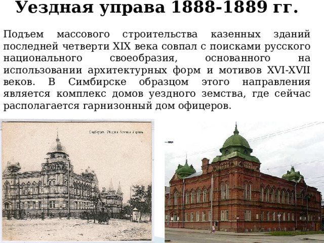 Уездная управа 1888-1889 гг.  Подъем массового строительства казенных зданий последней четверти XIX века совпал с поисками русского национального своеобразия, основанного на использовании архитектурных форм и мотивов XVI-XVII веков. В Симбирске образцом этого направления является комплекс домов уездного земства, где сейчас располагается гарнизонный дом офицеров.   