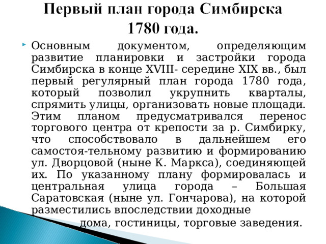 Основным документом, определяющим развитие планировки и застройки города Симбирска в конце XVIII - середине XIX вв., был первый регулярный план города 1780 года, который позволил укрупнить кварталы, спрямить улицы, организовать новые площади. Этим планом предусматривался перенос торгового центра от крепости за р. Симбирку, что способствовало в дальнейшем его самостоя-тельному развитию и формированию ул. Дворцовой (ныне К. Маркса), соединяющей их. По указанному плану формировалась и центральная улица города – Большая Саратовская (ныне ул. Гончарова), на которой разместились впоследствии доходные  дома, гостиницы, торговые заведения. 