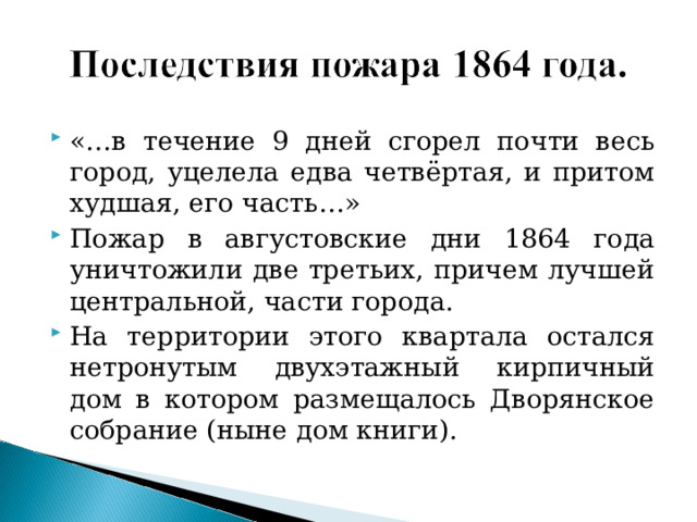 «…в течение 9 дней сгорел почти весь город, уцелела едва четвёртая, и притом худшая, его часть…» Пожар в августовские дни 1864 года уничтожили две третьих, причем лучшей центральной, части города. На территории этого квартала остался нетронутым двухэтажный кирпичный дом в котором размещалось Дворянское собрание (ныне дом книги). 