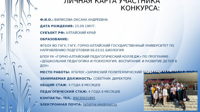 Личная карта участника конкурса: Ф.И.О.: Вилисова Оксана Андреевна Дата рождения: 25.09.1997г. Субъект рф: Алтайский край Образование: ФГБОУ ВО ГАГУ, ГАГУ, Горно-Алтайский государственный университет по направлению подготовки 06.03.01 Биология БПОУ РА «Горно-Алтайский педагогический колледж» по программе: «Дошкольная педагогика и психология. Воспитание и развитие детей в ДОУ» Место работы: КГБПОУ «Заринский политехнический техникум» Занимаемая должность: советник директора Общий стаж : 4 года 8 месяцев Педагогический стаж: 4 года 8 месяцев Контакты: тел,  89235621895 ЭлекТРОННАЯ ПОЧТА: hahalina.oks@mail.ru 