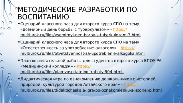 Методические разработки по воспитанию Сценарий классного часа для второго курса СПО на тему «Всемирный день борьбы с туберкулезом» - https:// multiurok.ru/files/vsemirnyi-den-borby-s-tuberkulezom-3.html  Сценарий классного часа для второго курса СПО на тему «Ответственность за употребление алкоголя» - https:// multiurok.ru/files/otvetstvennost-za-upotreblenie-alkogolia.html  План воспитательной работы для студентов второго курса БПОУ РА «Медицинский колледж» - https:// multiurok.ru/files/plan-vospitatelnoi-raboty-504.html  Дидактическая игра по ознакомлению дошкольников с историей, природой, культурой городов Алтайского края» - https:// multiurok.ru/files/didakticheskaia-igra-po-oznakomleniiu-s-istoriei-p.html   