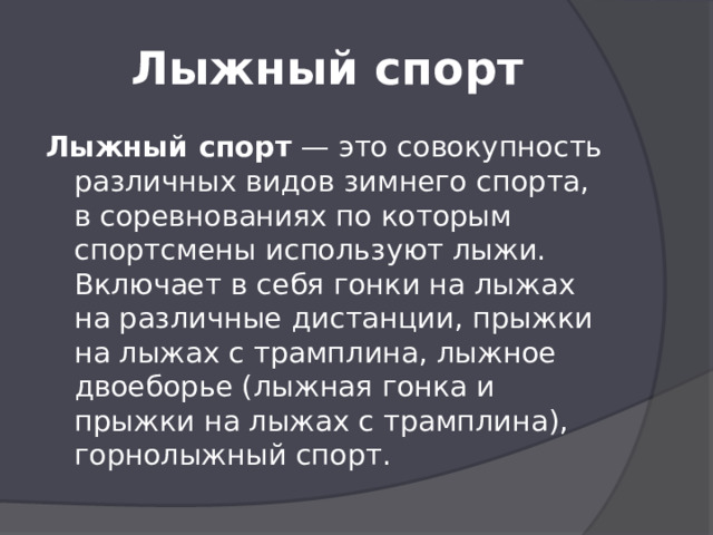 Лыжный спорт Лыжный спорт  — это совокупность различных видов зимнего спорта, в соревнованиях по которым спортсмены используют лыжи. Включает в себя гонки на лыжах на различные дистанции, прыжки на лыжах с трамплина, лыжное двоеборье (лыжная гонка и прыжки на лыжах с трамплина), горнолыжный спорт.  