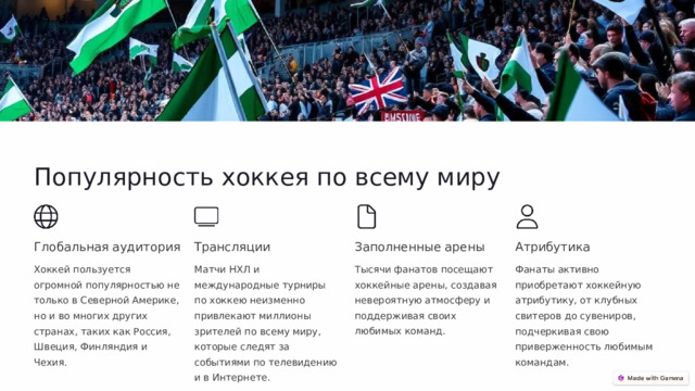  Популярность хоккея по всему миру Глобальная аудитория Трансляции Заполненные арены Атрибутика Хоккей пользуется огромной популярностью не только в Северной Америке, но и во многих других странах, таких как Россия, Швеция, Финляндия и Чехия. Матчи НХЛ и международные турниры по хоккею неизменно привлекают миллионы зрителей по всему миру, которые следят за событиями по телевидению и в Интернете. Тысячи фанатов посещают хоккейные арены, создавая невероятную атмосферу и поддерживая своих любимых команд. Фанаты активно приобретают хоккейную атрибутику, от клубных свитеров до сувениров, подчеркивая свою приверженность любимым командам. 