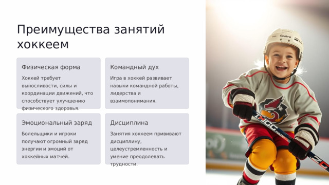  Преимущества занятий хоккеем Физическая форма Командный дух Хоккей требует выносливости, силы и координации движений, что способствует улучшению физического здоровья. Игра в хоккей развивает навыки командной работы, лидерства и взаимопонимания. Эмоциональный заряд Дисциплина Болельщики и игроки получают огромный заряд энергии и эмоций от хоккейных матчей. Занятия хоккеем прививают дисциплину, целеустремленность и умение преодолевать трудности. 