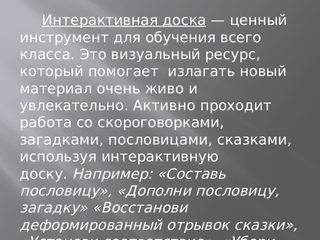          Интерактивная доска  — ценный инструмент для обучения всего класса. Это визуальный ресурс, который помогает  излагать новый материал очень живо и увлекательно. Активно проходит работа со скороговорками, загадками, пословицами, сказками, используя интерактивную доску.  Например: «Составь пословицу», «Дополни пословицу, загадку» «Восстанови деформированный отрывок сказки», «Установи соответствие», «Убери лишнее» и т. д . 