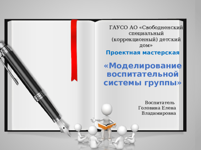 ГАУСО АО «Свободненский специальный (коррекционный) детский дом» Проектная мастерская  «Моделирование воспитательной системы группы» Воспитатель Головина Елена Владимировна 