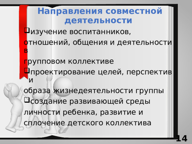 Направления совместной деятельности изучение воспитанников, отношений, общения и деятельности в групповом коллективе проектирование целей, перспектив и образа жизнедеятельности группы создание развивающей среды личности ребенка, развитие и сплочение детского коллектива 13 