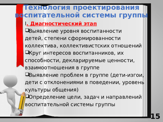 Технология проектирования воспитательной системы группы I . Диагностический этап Выявление уровня воспитанности детей, степени сформированности коллектива, коллективистских отношений Круг интересов воспитанников, их способности, декларируемые ценности, взаимоотношения в группе Выявление проблем в группе (дети-изгои, дети с отклонениями в поведении, уровень культуры общения) Определение цели, задач и направлений воспитательной системы группы 13 