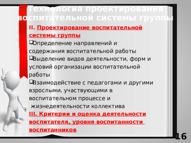 Технология проектирования воспитательной системы группы II.  Проектирование воспитательной системы группы Определение направлений и содержания воспитательной работы Выделение видов деятельности, форм и условий организации воспитательной работы Взаимодействие с педагогами и другими взрослыми, участвующими в воспитательном процессе и  жизнедеятельности коллектива III. Критерии и оценка деятельности воспитателя, уровня воспитанности воспитанников 13 