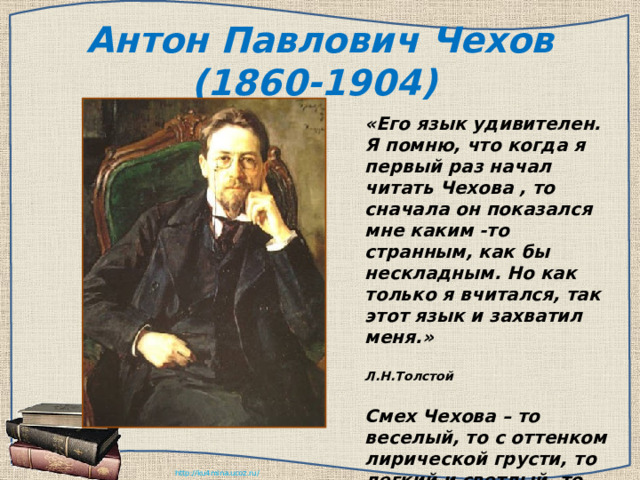 Антон Павлович Чехов (1860-1904) «Его язык удивителен. Я помню, что когда я первый раз начал читать Чехова , то сначала он показался мне каким -то странным, как бы нескладным. Но как только я вчитался, так этот язык и захватил меня.»  Л.Н.Толстой   Смех Чехова – то веселый, то с оттенком лирической грусти, то легкий и светлый, то граничащий с сатирой, – поистине неисчерпаем. 