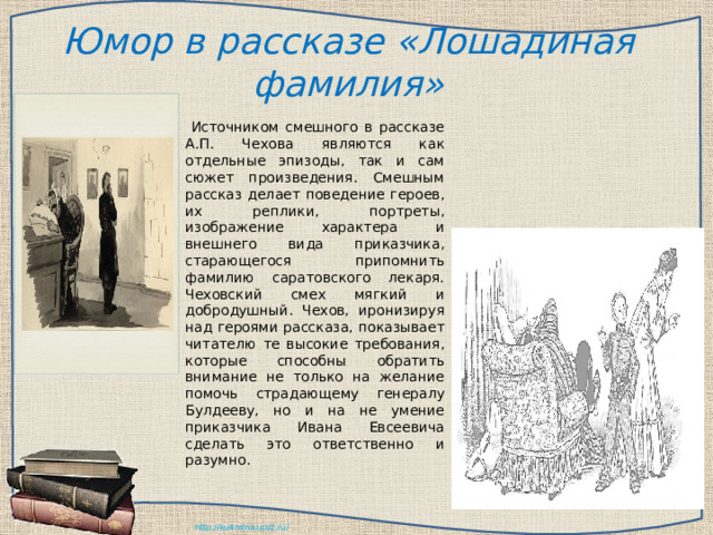 Юмор в рассказе «Лошадиная фамилия»     Источником смешного в рассказе А.П. Чехова являются как отдельные эпизоды, так и сам сюжет произведения. Смешным рассказ делает поведение героев, их реплики, портреты, изображение характера и внешнего вида приказчика, старающегося припомнить фамилию саратовского лекаря. Чеховский смех мягкий и добродушный. Чехов, иронизируя над героями рассказа, показывает читателю те высокие требования, которые способны обратить внимание не только на желание помочь страдающему генералу Булдееву, но и на не умение приказчика Ивана Евсеевича сделать это ответственно и разумно. 