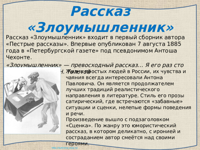 Рассказ «Злоумышленник» Рассказ «Злоумышленник» входит в первый сборник автора «Пестрые рассказы». Впервые опубликован 7 августа 1885 года в «Петербургской газете» под псевдонимом Антоша Чехонте. «Злоумышленник» — превосходный рассказ… Я его раз сто читал,»- писал Л. Н. Толстой Жизнь простых людей в России, их чувства и чаяния всегда интересовали Антона Павловича. Он является продолжателем лучших традиций реалистического направления в литературе. Стиль его прозы сатирический, где встречаются «забавные» ситуации и сценки, нелепые формы поведения и речи. Произведение вышло с подзаголовком «Сценка». По жанру это юмористический рассказ, в котором деликатно, с иронией и состраданием автор смеётся над своими героями. 