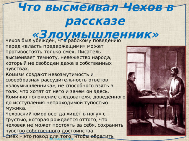 Что высмеивал Чехов в рассказе «Злоумышленник» Чехов был убеждён, что рабскому поведению перед «власть предержащими» может противостоять только смех. Писатель высмеивает темноту, невежество народа, который не свободен даже в собственных чувствах. Комизм создают невозмутимость и своеобразная рассудительность ответов «злоумышленника», не способного взять в толк, что хотят от него и зачем он здесь. Комично положение следователя, доведённого до исступления непроходимой тупостью мужика. Чеховский юмор всегда «идёт в ногу» с грустью, которая рождается оттого, что человек не может постоять за себя, сохранить чувство собственного достоинства. Смех – это повод для того, чтобы обратить внимание, прежде всего, на свои недостатки и «по капле выдавливать из себя раба»  