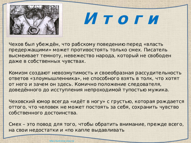  И т о г и Чехов был убеждён, что рабскому поведению перед «власть предержащими» может противостоять только смех. Писатель высмеивает темноту, невежество народа, который не свободен даже в собственных чувствах. Комизм создают невозмутимость и своеобразная рассудительность ответов «злоумышленника», не способного взять в толк, что хотят от него и зачем он здесь. Комично положение следователя, доведённого до исступления непроходимой тупостью мужика. Чеховский юмор всегда «идёт в ногу» с грустью, которая рождается оттого, что человек не может постоять за себя, сохранить чувство собственного достоинства. Смех – это повод для того, чтобы обратить внимание, прежде всего, на свои недостатки и «по капле выдавливать  
