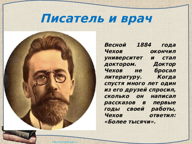 Писатель и врач Весной 1884 года Чехов окончил университет и стал доктором. Доктор Чехов не бросал литературу. Когда спустя много лет один из его друзей спросил, сколько он написал рассказов в первые годы своей работы, Чехов ответил: «Более тысячи». 