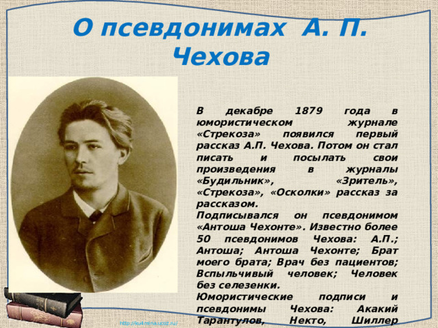 О псевдонимах А. П. Чехова В декабре 1879 года в юмористическом журнале «Стрекоза» появился первый рассказ А.П. Чехова. Потом он стал писать и посылать свои произведения в журналы «Будильник», «Зритель», «Стрекоза», «Осколки» рассказ за рассказом. Подписывался он псевдонимом «Антоша Чехонте». Известно более 50 псевдонимов Чехова: А.П.; Антоша; Антоша Чехонте; Брат моего брата; Врач без пациентов; Вспыльчивый человек; Человек без селезенки. Юмористические подписи и псевдонимы Чехова: Акакий Тарантулов, Некто, Шиллер Шекспирович Гете, Архип Индейкин и т. д. 